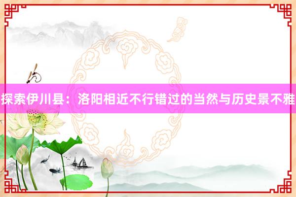 探索伊川县：洛阳相近不行错过的当然与历史景不雅