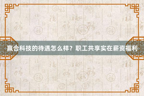 赢合科技的待遇怎么样？职工共享实在薪资福利