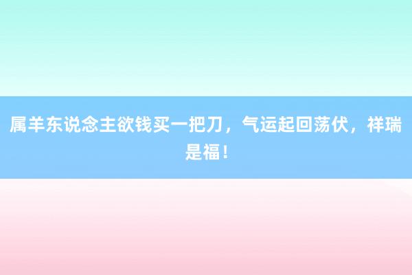 属羊东说念主欲钱买一把刀，气运起回荡伏，祥瑞是福！