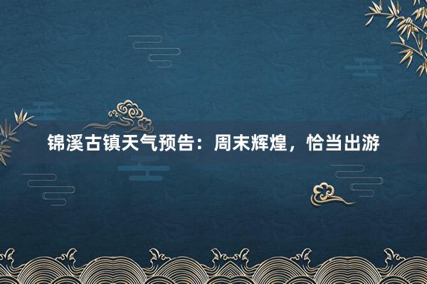 锦溪古镇天气预告：周末辉煌，恰当出游